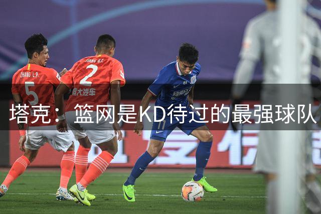 塔克：篮网是KD待过的最强球队 杜哈欧当时均为联盟前10